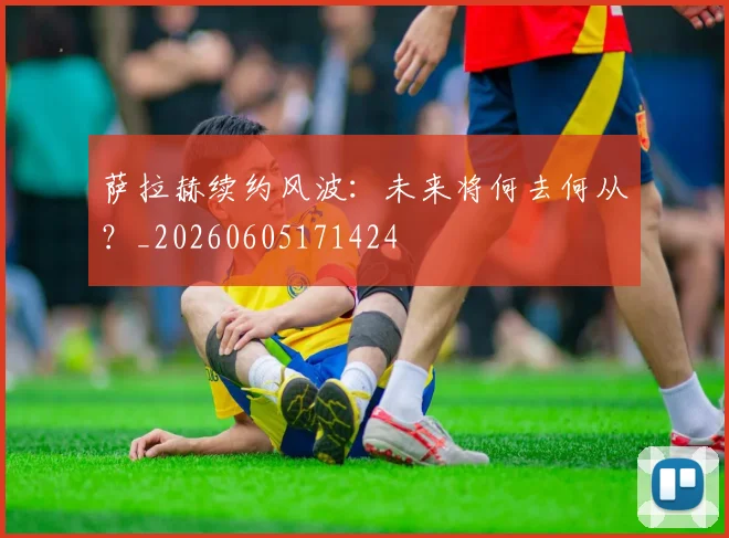 萨拉赫续约风波：未来将何去何从？_20260605171424